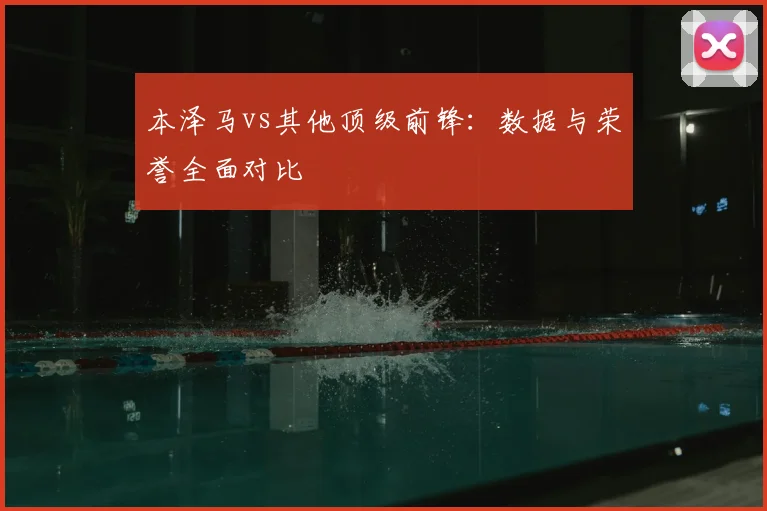 本泽马vs其他顶级前锋:数据与荣誉全面对比
