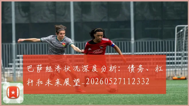 巴萨经济状况深度分析：债务、杠杆和未来展望_20260527112332