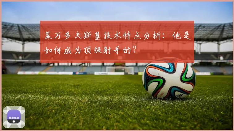 莱万多夫斯基技术特点分析：他是如何成为顶级射手的？