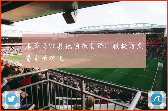 本泽马vs其他顶级前锋:数据与荣誉全面对比